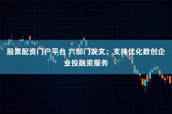 股票配资门户平台 六部门发文：支持优化数创企业投融资服务