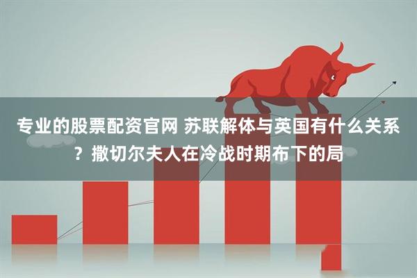 专业的股票配资官网 苏联解体与英国有什么关系？撒切尔夫人在冷战时期布下的局