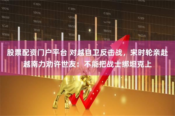 股票配资门户平台 对越自卫反击战，宋时轮亲赴越南力劝许世友：不能把战士绑坦克上