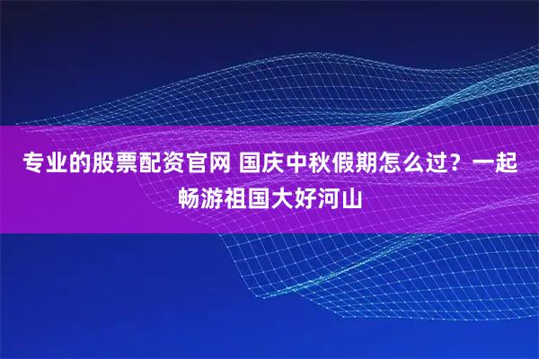 专业的股票配资官网 国庆中秋假期怎么过？一起畅游祖国大好河山