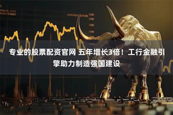专业的股票配资官网 五年增长3倍！工行金融引擎助力制造强国建设