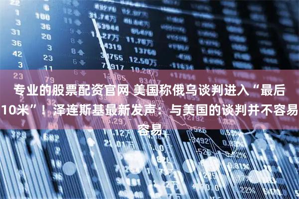 专业的股票配资官网 美国称俄乌谈判进入“最后10米”！泽连斯基最新发声：与美国的谈判并不容易