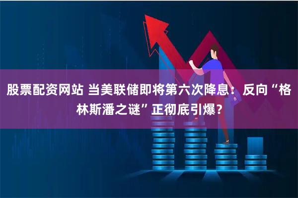 股票配资网站 当美联储即将第六次降息：反向“格林斯潘之谜”正彻底引爆？